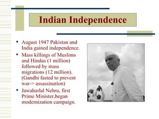 Indian Independence

 August 1947 Pakistan and
  India gained independence.
 Mass killings of Muslims
  and Hindus (1 million)
  followed by mass
  migrations (12 million).
  (Gandhi fasted to prevent
  war-> assassination)
 Jawaharlal Nehru, first
  Prime Minister,began
  modernization campaign.
 