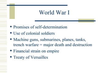 World War I

 Promises of self-determination
 Use of colonial soldiers
 Machine guns, submarines, planes, tanks,
  trench warfare = major death and destruction
 Financial strain on empire
 Treaty of Versailles
 