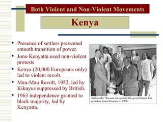 Both Violent and Non-Violent Movements

                         Kenya
 Presence of settlers prevented
  smooth transition of power.
 Jono Kenyatta used non-violent
  protests
 Kenya (20,000 Europeans only)
  led to violent revolt.
 Mau-Mau Revolt, 1952, led by
  Kikuyus suppressed by British.
 1963 independence granted to
  black majority, led by
  Kenyatta.
 