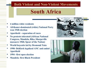 Both Violent and Non-Violent Movements

                      South Africa

 4 million white residents
 Afrikaner-dominated (white) National Party
  won 1948 election
 Apartheid – separation of races
 No protests tolerated (African National
  Congress, Mandela, Biko, Sharpeville
  massacre 1960, Spear of the Nation)
 World boycotts led by Desmond Tutu
 1990- DeKlerk legalized ANC and ended
  Apartheid
 1994 –first open election
 Mandela- first Black President
 