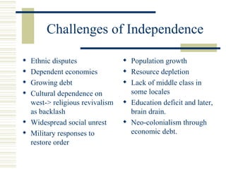 Challenges of Independence

 Ethnic disputes                Population growth
 Dependent economies            Resource depletion
 Growing debt                   Lack of middle class in
 Cultural dependence on          some locales
  west-> religious revivalism    Education deficit and later,
  as backlash                     brain drain.
 Widespread social unrest       Neo-colonialism through
 Military responses to           economic debt.
  restore order
 