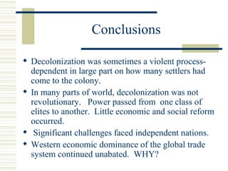 Conclusions

 Decolonization was sometimes a violent process-
  dependent in large part on how many settlers had
  come to the colony.
 In many parts of world, decolonization was not
  revolutionary. Power passed from one class of
  elites to another. Little economic and social reform
  occurred.
 Significant challenges faced independent nations.
 Western economic dominance of the global trade
  system continued unabated. WHY?
 