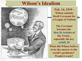 Wilson’s Idealism
               Feb. 14, 1919 -
                Wilson submits
              Draft Covenant for
              a League of Nations

                  The Covenant
                  becomes the
               first 26 Articles of
                   the Treaty ,
               especially the key
                    Article 10
            What did Wilson believe
            to be the answer to the
              world’s problems?
                Would it work?
 