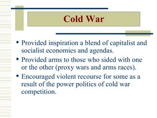 Cold War

 Provided inspiration a blend of capitalist and
  socialist economies and agendas.
 Provided arms to those who sided with one
  or the other (proxy wars and arms races).
 Encouraged violent recourse for some as a
  result of the power politics of cold war
  competition.
 