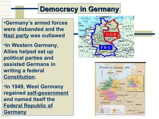 Democracy in Germany
•Germany’s armed forces
were disbanded and the
Nazi party was outlawed
•In Western Germany,
Allies helped set up
political parties and
assisted Germans in
writing a federal
Constitution.
•In 1949, West Germany
regained self-government
and named itself the
Federal Republic of
Germany
 