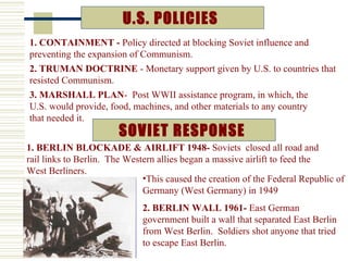 U.S. POLICIES
1. CONTAINMENT - Policy directed at blocking Soviet influence and
preventing the expansion of Communism.
2. TRUMAN DOCTRINE - Monetary support given by U.S. to countries that
resisted Communism.
3. MARSHALL PLAN- Post WWII assistance program, in which, the
U.S. would provide, food, machines, and other materials to any country
that needed it.
                       SOVIET RESPONSE
1. BERLIN BLOCKADE & AIRLIFT 1948- Soviets closed all road and
rail links to Berlin. The Western allies began a massive airlift to feed the
West Berliners.
                              •This caused the creation of the Federal Republic of
                              Germany (West Germany) in 1949
                             2. BERLIN WALL 1961- East German
                             government built a wall that separated East Berlin
                             from West Berlin. Soldiers shot anyone that tried
                             to escape East Berlin.
 