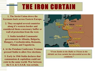 THE IRON CURTAIN
   1. The Soviet Union drove the
Germans back across Eastern Europe.
  2. They occupied several countries
     along it’s western border and
considered them a necessary buffer or
   wall of protection from the west.
    3. Stalin installed Communist
  governments in Albania, Bulgaria,
 Hungary, Czechoslavakia, Romania,
       Poland, and Yugoslavia.
4. At the Potsdam Conference Truman
 pressed Stalin to allow free elections.     “From Stettin in the Baltic to Trieste in the
                                           Adriatic an iron curtain has descended across the
 5. Early in 1946 Stalin declares that                        continent.”
 communism & capitalism could not
exist in the same world. War between
   the U.S. & U.S.S.R. was certain.                                              March 5, 1946
 