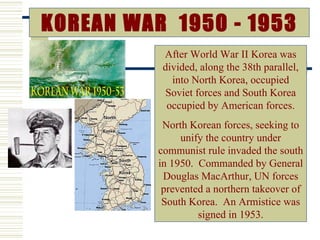 KOREAN WAR 1950 - 1953
           After World War II Korea was
           divided, along the 38th parallel,
             into North Korea, occupied
            Soviet forces and South Korea
            occupied by American forces.
           North Korean forces, seeking to
               unify the country under
          communist rule invaded the south
          in 1950. Commanded by General
           Douglas MacArthur, UN forces
           prevented a northern takeover of
           South Korea. An Armistice was
                   signed in 1953.
 