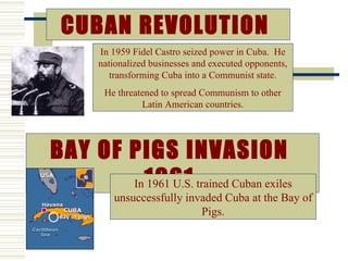 CUBAN REVOLUTION
      In 1959 Fidel Castro seized power in Cuba. He
      nationalized businesses and executed opponents,
         transforming Cuba into a Communist state.
       He threatened to spread Communism to other
                Latin American countries.




BAY OF PIGS INVASION
       In 1961 trained Cuban exiles
          1961 U.S.
         unsuccessfully invaded Cuba at the Bay of
                           Pigs.
 