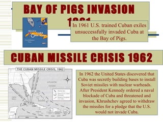 BAY OF PIGS INVASION
          1961U.S. trained Cuban exiles
           In 1961
                 unsuccessfully invaded Cuba at
                        the Bay of Pigs.



CUBAN MISSILE CRISIS 1962
                  In 1962 the United States discovered that
                  Cuba was secretly building bases to install
                   Soviet missiles with nuclear warheads.
                   After President Kennedy ordered a naval
                    blockade of Cuba and threatened and
                  invasion, Khrushchev agreed to withdraw
                    the missiles for a pledge that the U.S.
                           would not invade Cuba.
 