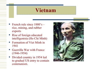 Vietnam

 French rule since 1880’s –
  rice, mining, and rubber
  exports
 Rise of foreign educated
  intelligentsia (Ho Chi Minh)
 Formation of Viet Minh in
  1941
 Guerrilla War with France
  (1946-1954)
 Divided country in 1954 led
  to gradual US entry to contain
  communism.
 