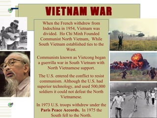 VIETNAM WAR
        1954-1975
   When the French withdrew from
   Indochina in 1954, Vietnam was
   divided. Ho Chi Minh Founded
  Communist North Vietnam, While
 South Vietnam established ties to the
               West.
Communists known as Vietcong began
a guerrilla war in South Vietnam with
     North Vietnamese support.
 The U.S. entered the conflict to resist
 communism. Although the U.S. had
superior technology, and used 500,000
 soldiers it could not defeat the North
              Vietnamese.
In 1973 U.S. troops withdrew under the
   Paris Peace Accords. In 1975 the
         South fell to the North.
 