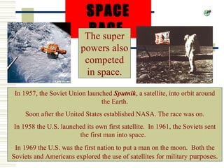 SPACE
                           RACE
                          The super
                         powers also
                          competed
                          in space.

 In 1957, the Soviet Union launched Sputnik, a satellite, into orbit around
                                the Earth.
    Soon after the United States established NASA. The race was on.
In 1958 the U.S. launched its own first satellite. In 1961, the Soviets sent
                       the first man into space.
 In 1969 the U.S. was the first nation to put a man on the moon. Both the
Soviets and Americans explored the use of satellites for military purposes.
 