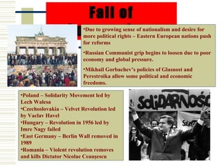 Fall of
                  Communism
                         •Due to growing sense of nationalism and desire for
                         more political rights – Eastern European nations push
                         for reforms
                         •Russian Communist grip begins to loosen due to poor
                         economy and global pressure.
                         •Mikhail Gorbachev’s policies of Glasnost and
                         Perestroika allow some political and economic
                         freedoms.

•Poland – Solidarity Movement led by
Lech Walesa
•Czechoslovakia – Velvet Revolution led
by Vaclav Havel
•Hungary – Revolution in 1956 led by
Imre Nagy failed
•East Germany – Berlin Wall removed in
1989
•Romania – Violent revolution removes
and kills Dictator Nicolae Ceauşescu
 