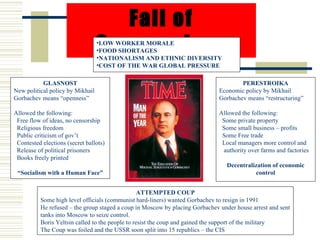 Fall of
                                  Communism
                                  •LOW WORKER MORALE
                                  •FOOD SHORTAGES
                                  •NATIONALISM AND ETHNIC DIVERSITY
                                  •COST OF THE WAR GLOBAL PRESSURE

           GLASNOST                                                                   PERESTROIKA
New political policy by Mikhail                                               Economic policy by Mikhail
Gorbachev means “openness”                                                    Gorbachev means “restructuring”

Allowed the following:                                                        Allowed the following:
 Free flow of ideas, no censorship                                             Some private property
 Religious freedom                                                             Some small business – profits
 Public criticism of gov’t                                                     Some Free trade
 Contested elections (secret ballots)                                          Local managers more control and
 Release of political prisoners                                                authority over farms and factories
 Books freely printed
                                                                                 Decentralization of economic
 “Socialism with a Human Face”                                                             control


                                                  ATTEMPTED COUP
          Some high level officials (communist hard-liners) wanted Gorbachev to resign in 1991
          He refused – the group staged a coup in Moscow by placing Gorbachev under house arrest and sent
          tanks into Moscow to seize control.
          Boris Yeltsin called to the people to resist the coup and gained the support of the military
          The Coup was foiled and the USSR soon split into 15 republics – the CIS
 