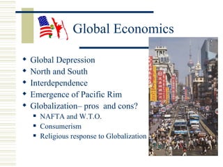 Global Economics

   Global Depression
   North and South
   Interdependence
   Emergence of Pacific Rim
   Globalization– pros and cons?
       NAFTA and W.T.O.
       Consumerism
       Religious response to Globalization
 