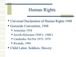 Human Rights

 Universal Declaration of Human Rights 1948
 Genocide Convention, 1948
     Armenian 1918
     Jewish Holocaust 1930’s- 1940’s
     Cambodia- Pol Pot 1975- 1979
     Rwanda, 1994
 Child Labor, Soldiers, Slavery
 
