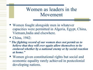 Women as leaders in the
                 Movement
 Women fought alongside men in whatever
  capacities were permitted in Algeria, Egypt, China,
  Vietnam,India and elsewhere.
 China, 1942:
“ The fighting record of our women does not permit us to
   believe that they will ever again allow themselves to be
   enslaved whether by a national enemy or by social reaction
   at home.”
 Women given constitutional rights but social and
  economic equality rarely achieved in postcolonial
  developing nations.
 