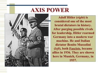 AXIS POWER
           Adolf Hitler (right) is
        considered one of the most
        brutal dictators in history.
      After purging possible rivals
     for leadership, Hitler rearmed
      Germany into a modern war
          machine. He and Italian
         dictator Benito Mussolini
       (left), both Fascists, became
     allies in 1936. They are shown
      here in Munich, Germany, in
                    1937.
 