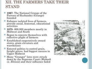 XII. THE FARMERS TAKE THEIR
STAND
 1867- The National Grange of the
Patrons of Husbandry (Grange)
founded
 Enhance isolated lives of farmers,
provide social, fraternal, educational
activities
 1875- 800,000 members mostly in
Midwest and South
 Began to concern themselves with
collective plight of farmers
 Established cooperatively owned
stores, grain elevators and
warehouses
 Entered politics to control grain,
freight prices, had biggest success in
Upper Midwest
 Many “Granger” laws were struck
down by the Supreme Court (Wabash
vs. Illinois) and their influence faded
 