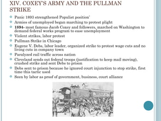 XIV. COXEY’S ARMY AND THE PULLMAN
STRIKE
 Panic 1893 strengthened Populist position’
 Armies of unemployed began marching to protest plight
 1894- most famous Jacob Coxey and followers, marched on Washington to
demand federal works program to ease unemployment
 Violent strikes, labor protest
 Pullman Strike in Chicago
 Eugene V. Debs, labor leader, organized strike to protest wage cuts and no
living cuts in company town
 Paralyzed rail traffic across nation
 Cleveland sends out federal troops (justification to keep mail moving),
crushed strike and sent Debs to prison
 Debs sent to prison because he ignored court injunction to stop strike, first
time this tactic used
 Seen by labor as proof of government, business, court alliance
 