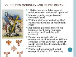 XV. GOLDEN MCKINLEY AND SILVER BRYAN
 1896 farmers and labor wanted
relief, conservatives feared upheaval
 Monetary policy major issue of
election of 1896
 William McKinley backed by Mark
Hanna was nominee of Republican
Party
 Republican platform favored big
business, hard money policies,
protective tariff and the gold
standard
 Democrats were divided at
convention until Nebraskan William
Jennings Bryan gave his “Cross of
Gold” speech that brought him the
nomination
 Platform demanded unlimited
coinage of silver at 32:1 creating
 