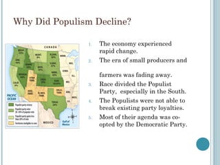 Why Did Populism Decline?
1. The economy experienced
rapid change.
2. The era of small producers and
farmers was fading away.
3. Race divided the Populist
Party, especially in the South.
4. The Populists were not able to
break existing party loyalties.
5. Most of their agenda was co-
opted by the Democratic Party.
 