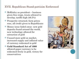 XVII. Republican Stand-pattisim Enthroned
 McKinley as president – business
given free reign, trusts allowed to
develop, tariffs high (46.5%)
 Prosperity returned, farm prices
rose, all credit given to Republicans
 Money issue faded away- new gold
deposits found around the world,
new technology allowed for
extraction of gold
 Caused more gold on market,
increased supply and inflated value
of currency redeemed in gold
 Gold Standard Act of 1900
allowed paper currency to be
redeemed freely in gold, victory for
conservatives
 