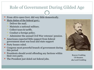 Role of Government During Gilded Age
 From 1870-1900 Govt. did very little domestically.
 Main duties of the federal govt.:
 Deliver the mail.
 Maintain a national military.
 Collect taxes & tariffs.
 Conduct a foreign policy.
 Administer the annual Civil War veterans’ pension.
 Americans expected little support from federal
government most was local and state support
 Party bosses ruled.
 Congress most powerful branch of government during
this period
 Presidents should avoid offending any factions within
their own party.
 The President just doled out federal jobs.
Roscoe Conkling
US Senator
aka Lord Conkling
 