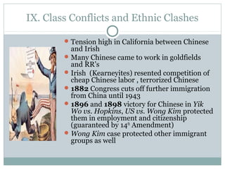 IX. Class Conflicts and Ethnic Clashes
Tension high in California between Chinese
and Irish
Many Chinese came to work in goldfields
and RR’s
Irish (Kearneyites) resented competition of
cheap Chinese labor , terrorized Chinese
1882 Congress cuts off further immigration
from China until 1943
1896 and 1898 victory for Chinese in Yik
Wo vs. Hopkins, US vs. Wong Kim protected
them in employment and citizenship
(guaranteed by 14th
Amendment)
Wong Kim case protected other immigrant
groups as well
 