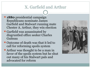 X. Garfield and Arthur
1880 presidential campaign
Republicans nominate James
Garfield and Stalwart running mate
Chester A. Arthur, they win election
Garfield was assassinated by
disgruntled office seeker Charles
Guiteau
Outcome of death was that it led to
call for reforming spoils system
Arthur was thought to be a man in
favor of the spoils system but he shut
out many of his Stalwart pals and
advocated for reform
 