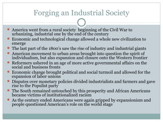 Forging an Industrial Society
 America went from a rural society beginning of the Civil War to
urbanizing, industrial one by the end of the century
 Economic and technological change allowed a whole new civilization to
emerge
 The last part of the 1800’s saw the rise of industry and industrial giants
 American movement to urban areas brought into question the spirit of
individualism, but also expansion and closure onto the Western frontier
 Reformers ushered in an age of more active governmental affairs on the
social and business fronts
 Economic change brought political and social turmoil and allowed for the
expansion of labor unions
 Disputes over monetary policies divided industrialists and farmers and gave
rise to the Populist party
 The South remained untouched by this prosperity and African Americans
became victims of institutionalized racism
 As the century ended Americans were again gripped by expansionism and
people questioned American’s role on the world stage
 