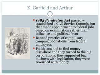 X. Garfield and Arthur
1883 Pendleton Act passed –
established a Civil Service Commission
that made appointment to federal jobs
based on examination rather than
influence and political favor
Banned practice of compulsory
campaign donations from federal
employees
Politicians had to find money
elsewhere and they turned to the big
corporations; they supported big
business with legislation, they were
rewarded with money
 