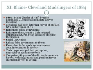XI. Blaine- Cleveland Mudslingers of 1884
 1884- Blaine (leader of Half- breeds)
nominated , Democrats nominate Grover
Cleveland
 Cleveland had been reformer mayor of Buffalo,
NY and Governor of NY
 Reformers called Mugwumps
 Reform to them, create a disinterested,
impartial govt. run by an educated elite like
themselves.
 Social Darwinists
 Laissez faire government to them:
 Favoritism & the spoils system seen as
govt. intervention in society.
 Their target was political corruption,
not social or economic reform
 Campaign 1884 one of the dirtiest in American
history with accusations and partisan fervor
(turned many off to voting)
 