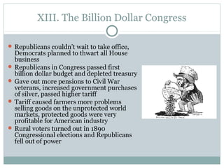 XIII. The Billion Dollar Congress
 Republicans couldn’t wait to take office,
Democrats planned to thwart all House
business
 Republicans in Congress passed first
billion dollar budget and depleted treasury
 Gave out more pensions to Civil War
veterans, increased government purchases
of silver, passed higher tariff
 Tariff caused farmers more problems
selling goods on the unprotected world
markets, protected goods were very
profitable for American industry
 Rural voters turned out in 1890
Congressional elections and Republicans
fell out of power
 