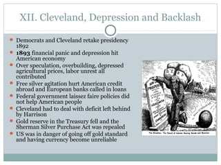 XII. Cleveland, Depression and Backlash
 Democrats and Cleveland retake presidency
1892
 1893 financial panic and depression hit
American economy
 Over speculation, overbuilding, depressed
agricultural prices, labor unrest all
contributed
 Free silver agitation hurt American credit
abroad and European banks called in loans
 Federal government laissez faire policies did
not help American people
 Cleveland had to deal with deficit left behind
by Harrison
 Gold reserve in the Treasury fell and the
Sherman Silver Purchase Act was repealed
 US was in danger of going off gold standard
and having currency become unreliable
 