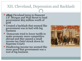 XII. Cleveland, Depression and Backlash
1895 Cleveland turns to financier
J.P. Morgan and Wall Street to lend
government $65 million worth of
gold
Created a backlash that seemed like
government was in bed with big
business
 Democrats tried to lower tariffs to
make economy more competitive
abroad and they passed a small
income tax (later struck down by
Supreme Court)
Disallowing income tax seemed like
more proof that government was a
tool of big business
 