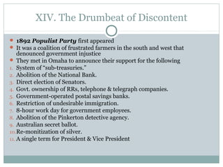 XIV. The Drumbeat of Discontent
 1892 Populist Party first appeared
 It was a coalition of frustrated farmers in the south and west that
denounced government injustice
 They met in Omaha to announce their support for the following
1. System of “sub-treasuries.”
2. Abolition of the National Bank.
3. Direct election of Senators.
4. Govt. ownership of RRs, telephone & telegraph companies.
5. Government-operated postal savings banks.
6. Restriction of undesirable immigration.
7. 8-hour work day for government employees.
8. Abolition of the Pinkerton detective agency.
9. Australian secret ballot.
10.Re-monitization of silver.
11. A single term for President & Vice President
 