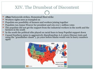 XIV. The Drumbeat of Discontent
 1892 Nationwide strikes, Homestead Steel strike
 Workers rights seen as trampled on
 Populists see possibility of farmers and workers joining together
 Populists run James Weaver for president and win over 1 million votes
 The populists did not get the support from the industrial workers in the north and the
farmers in the south
 In the south the political elite played on racial fears to keep Populist support down
 Caused Southern states to aggressively disenfranchise A-A voters (literacy tests and
using the “grandfather clause”), 50 years before blacks would vote in heavy numbers
again
 