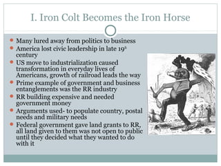 I. Iron Colt Becomes the Iron Horse
 Many lured away from politics to business
 America lost civic leadership in late 19th
century
 US move to industrialization caused
transformation in everyday lives of
Americans, growth of railroad leads the way
 Prime example of government and business
entanglements was the RR industry
 RR building expensive and needed
government money
 Arguments used- to populate country, postal
needs and military needs
 Federal government gave land grants to RR,
all land given to them was not open to public
until they decided what they wanted to do
with it
 