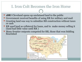 I. Iron Colt Becomes the Iron Horse
 1887 Cleveland opens up unclaimed land to the public
 Government received benefits of using RR for military and mail
 Granting land was way to subsidize RR construction without taxes
or cash
 RR used land as collateral for loans, and to make money selling it
(land had little value until RR )
 Many frontier outposts competed for RR, those that won bidding
flourished
 