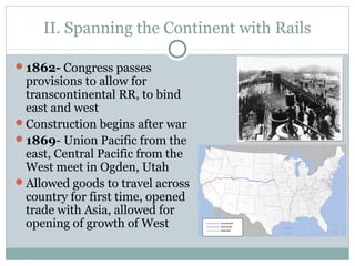 II. Spanning the Continent with Rails
1862- Congress passes
provisions to allow for
transcontinental RR, to bind
east and west
Construction begins after war
1869- Union Pacific from the
east, Central Pacific from the
West meet in Ogden, Utah
Allowed goods to travel across
country for first time, opened
trade with Asia, allowed for
opening of growth of West
 