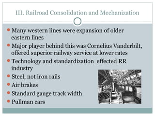 III. Railroad Consolidation and Mechanization
Many western lines were expansion of older
eastern lines
Major player behind this was Cornelius Vanderbilt,
offered superior railway service at lower rates
Technology and standardization effected RR
industry
Steel, not iron rails
Air brakes
Standard gauge track width
Pullman cars
 
