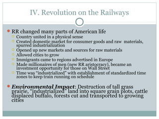 IV. Revolution on the Railways
RR changed many parts of American life
 Country united in a physical sense
 Created domestic market for consumer goods and raw materials,
spurred industrialization
 Opened up new markets and sources for raw materials
 Allowed cities to grow
 Immigrants came to regions advertised in Europe
 Made millionaires of men (new RR aristocracy), became an
investment opportunity for those on Wall Street
 Time was “industrialized” with establishment of standardized time
zones to keep train running on schedule
Environmental Impact: Destruction of tall grass
prairie, “industrialized” land into square grain plots, cattle
displaced buffalo, forests cut and transported to growing
cities
 