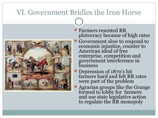 VI. Government Bridles the Iron Horse
Farmers resented RR
plutocracy because of high rates
Government slow to respond to
economic injustice, counter to
American ideal of free
enterprise, competition and
government interference in
business
Depression of 1870’s hit
farmers hard and felt RR rates
were part of the problem
Agrarian groups like the Grange
formed to lobby for farmers
and use state legislative action
to regulate the RR monopoly
 
