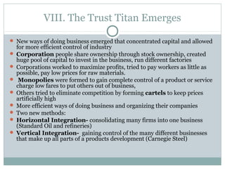 VIII. The Trust Titan Emerges
 New ways of doing business emerged that concentrated capital and allowed
for more efficient control of industry
 Corporation people share ownership through stock ownership, created
huge pool of capital to invest in the business, run different factories
 Corporations worked to maximize profits, tried to pay workers as little as
possible, pay low prices for raw materials.
 Monopolies were formed to gain complete control of a product or service
charge low fares to put others out of business,
 Others tried to eliminate competition by forming cartels to keep prices
artificially high
 More efficient ways of doing business and organizing their companies
 Two new methods:
 Horizontal Integration- consolidating many firms into one business
(Standard Oil and refineries)
 Vertical Integration- gaining control of the many different businesses
that make up all parts of a products development (Carnegie Steel)
 