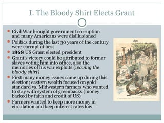 I. The Bloody Shirt Elects Grant
 Civil War brought government corruption
and many Americans were disillusioned
 Politics during the last 30 years of the century
were corrupt at best
 1868 US Grant elected president
 Grant’s victory could be attributed to former
slaves voting him into office, also the
memories of his war exploits (waving the
bloody shirt)
 First many money issues came up during this
election; eastern wealth focused on gold
standard vs. Midwestern farmers who wanted
to stay with system of greenbacks (money
backed by faith and credit of US)
 Farmers wanted to keep more money in
circulation and keep interest rates low
 