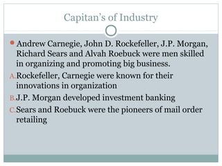 Capitan’s of Industry
Andrew Carnegie, John D. Rockefeller, J.P. Morgan,
Richard Sears and Alvah Roebuck were men skilled
in organizing and promoting big business.
A.Rockefeller, Carnegie were known for their
innovations in organization
B.J.P. Morgan developed investment banking
C.Sears and Roebuck were the pioneers of mail order
retailing
 