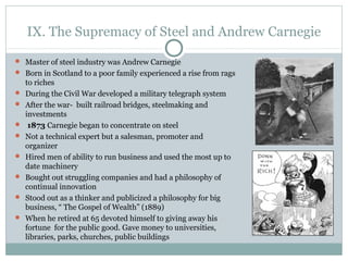 IX. The Supremacy of Steel and Andrew Carnegie
 Master of steel industry was Andrew Carnegie
 Born in Scotland to a poor family experienced a rise from rags
to riches
 During the Civil War developed a military telegraph system
 After the war- built railroad bridges, steelmaking and
investments
 1873 Carnegie began to concentrate on steel
 Not a technical expert but a salesman, promoter and
organizer
 Hired men of ability to run business and used the most up to
date machinery
 Bought out struggling companies and had a philosophy of
continual innovation
 Stood out as a thinker and publicized a philosophy for big
business, “ The Gospel of Wealth” (1889)
 When he retired at 65 devoted himself to giving away his
fortune for the public good. Gave money to universities,
libraries, parks, churches, public buildings
 