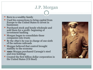 J.P. Morgan
 Born to a wealthy family
 Used his connections to bring capital from
Europe to the United States to invest in
businesses
 Purchased stock and bonds wholesale and
sold them for a profit- beginning of
investment banking
 Morgan began to consolidate these
companies into trusts
 By the 1890’s he was in charge of one sixth
of the nations railroads
 Morgan believed that control brought
stability to the economy
 1901 Morgan purchased Carnegie’s steel
and iron holdings
 Created the first billion dollar corporation in
the United States (US Steel)
 